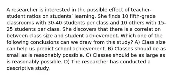 A researcher is interested in the possible effect of teacher-student ratios on studentsʹ learning. She finds 10 fifth‐grade classrooms with 30-40 students per class and 10 others with 15-25 students per class. She discovers that there is a correlation between class size and student achievement. Which one of the following conclusions can we draw from this study? A) Class size can help us predict school achievement. B) Classes should be as small as is reasonably possible. C) Classes should be as large as is reasonably possible. D) The researcher has conducted a descriptive study.