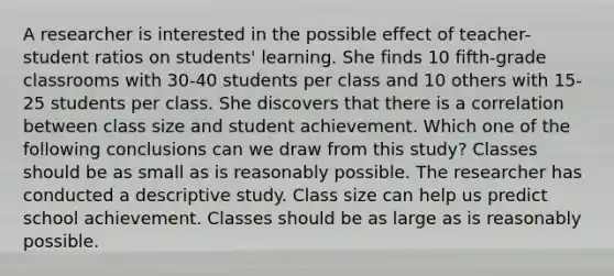 A researcher is interested in the possible effect of teacher-student ratios on students' learning. She finds 10 fifth-grade classrooms with 30-40 students per class and 10 others with 15-25 students per class. She discovers that there is a correlation between class size and student achievement. Which one of the following conclusions can we draw from this study? Classes should be as small as is reasonably possible. The researcher has conducted a descriptive study. Class size can help us predict school achievement. Classes should be as large as is reasonably possible.