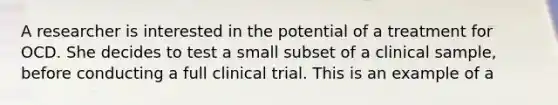 A researcher is interested in the potential of a treatment for OCD. She decides to test a small subset of a clinical sample, before conducting a full clinical trial. This is an example of a