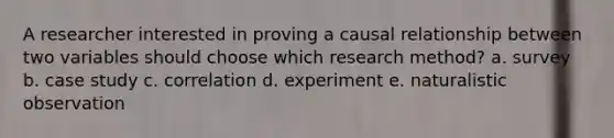 A researcher interested in proving a causal relationship between two variables should choose which research method? a. survey b. case study c. correlation d. experiment e. naturalistic observation