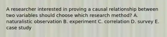 A researcher interested in proving a causal relationship between two variables should choose which research method? A. naturalistic observation B. experiment C. correlation D. survey E. case study