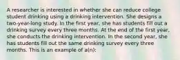 A researcher is interested in whether she can reduce college student drinking using a drinking intervention. She designs a two-year-long study. In the first year, she has students fill out a drinking survey every three months. At the end of the first year, she conducts the drinking intervention. In the second year, she has students fill out the same drinking survey every three months. This is an example of a(n):