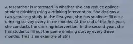 A researcher is interested in whether she can reduce college student drinking using a drinking intervention. She designs a two-year-long study. In the first year, she has students fill out a drinking survey every three months. At the end of the first year, she conducts the drinking intervention. In the second year, she has students fill out the same drinking survey every three months. This is an example of a(n)