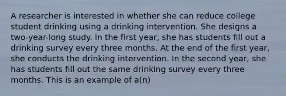 A researcher is interested in whether she can reduce college student drinking using a drinking intervention. She designs a two-year-long study. In the first year, she has students fill out a drinking survey every three months. At the end of the first year, she conducts the drinking intervention. In the second year, she has students fill out the same drinking survey every three months. This is an example of a(n)