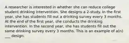 A researcher is interested in whether she can reduce college student drinking intervention. She designs a 2-study. In the first year, she has students fill out a drinking survey every 3 months. At the end of the first year, she conducts the drinking intervention. In the second year, she has students fill out the same drinking survey every 3 months. This is an example of a(n) ___ design.