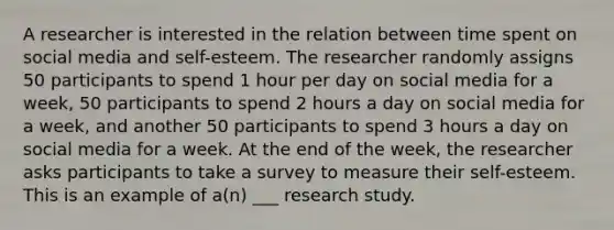 A researcher is interested in the relation between time spent on social media and self-esteem. The researcher randomly assigns 50 participants to spend 1 hour per day on social media for a week, 50 participants to spend 2 hours a day on social media for a week, and another 50 participants to spend 3 hours a day on social media for a week. At the end of the week, the researcher asks participants to take a survey to measure their self-esteem. This is an example of a(n) ___ research study.