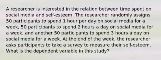 A researcher is interested in the relation between time spent on social media and self-esteem. The researcher randomly assigns 50 participants to spend 1 hour per day on social media for a week, 50 participants to spend 2 hours a day on social media for a week, and another 50 participants to spend 3 hours a day on social media for a week. At the end of the week, the researcher asks participants to take a survey to measure their self-esteem. What is the dependent variable in this study?