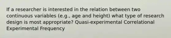 If a researcher is interested in the relation between two continuous variables (e.g., age and height) what type of research design is most appropriate? Quasi-experimental Correlational Experimental Frequency