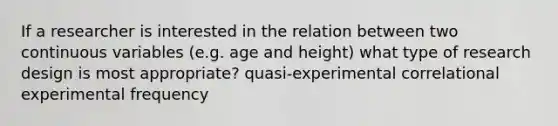 If a researcher is interested in the relation between two continuous variables (e.g. age and height) what type of research design is most appropriate? quasi-experimental correlational experimental frequency