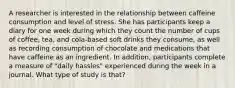 A researcher is interested in the relationship between caffeine consumption and level of stress. She has participants keep a diary for one week during which they count the number of cups of coffee, tea, and cola-based soft drinks they consume, as well as recording consumption of chocolate and medications that have caffeine as an ingredient. In addition, participants complete a measure of "daily hassles" experienced during the week in a journal. What type of study is that?