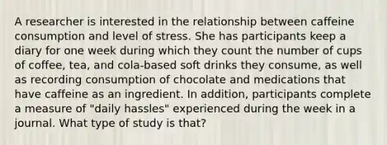 A researcher is interested in the relationship between caffeine consumption and level of stress. She has participants keep a diary for one week during which they count the number of cups of coffee, tea, and cola-based soft drinks they consume, as well as recording consumption of chocolate and medications that have caffeine as an ingredient. In addition, participants complete a measure of "daily hassles" experienced during the week in a journal. What type of study is that?