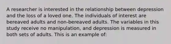 A researcher is interested in the relationship between depression and the loss of a loved one. The individuals of interest are bereaved adults and non-bereaved adults. The variables in this study receive no manipulation, and depression is measured in both sets of adults. This is an example of: