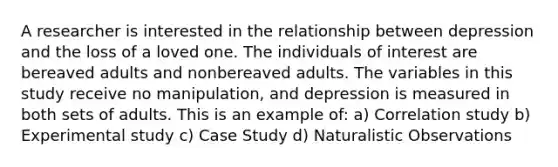 A researcher is interested in the relationship between depression and the loss of a loved one. The individuals of interest are bereaved adults and nonbereaved adults. The variables in this study receive no manipulation, and depression is measured in both sets of adults. This is an example of: a) Correlation study b) Experimental study c) Case Study d) Naturalistic Observations