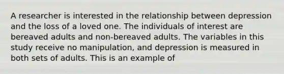 A researcher is interested in the relationship between depression and the loss of a loved one. The individuals of interest are bereaved adults and non-bereaved adults. The variables in this study receive no manipulation, and depression is measured in both sets of adults. This is an example of