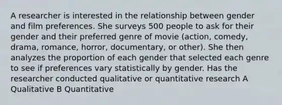 A researcher is interested in the relationship between gender and film preferences. She surveys 500 people to ask for their gender and their preferred genre of movie (action, comedy, drama, romance, horror, documentary, or other). She then analyzes the proportion of each gender that selected each genre to see if preferences vary statistically by gender. Has the researcher conducted qualitative or quantitative research A Qualitative B Quantitative