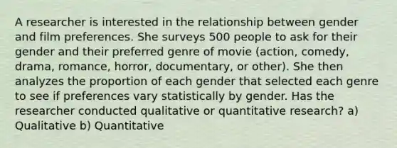 A researcher is interested in the relationship between gender and film preferences. She surveys 500 people to ask for their gender and their preferred genre of movie (action, comedy, drama, romance, horror, documentary, or other). She then analyzes the proportion of each gender that selected each genre to see if preferences vary statistically by gender. Has the researcher conducted qualitative or quantitative research? a) Qualitative b) Quantitative