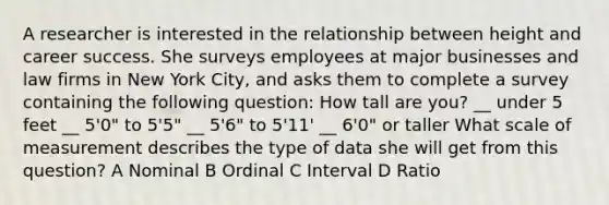 A researcher is interested in the relationship between height and career success. She surveys employees at major businesses and law firms in New York City, and asks them to complete a survey containing the following question: How tall are you? __ under 5 feet __ 5'0" to 5'5" __ 5'6" to 5'11' __ 6'0" or taller What scale of measurement describes the type of data she will get from this question? A Nominal B Ordinal C Interval D Ratio