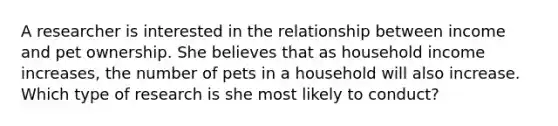 A researcher is interested in the relationship between income and pet ownership. She believes that as household income increases, the number of pets in a household will also increase. Which type of research is she most likely to conduct?