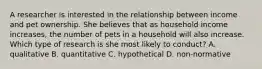 A researcher is interested in the relationship between income and pet ownership. She believes that as household income increases, the number of pets in a household will also increase. Which type of research is she most likely to conduct? A. qualitative B. quantitative C. hypothetical D. non-normative