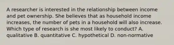 A researcher is interested in the relationship between income and pet ownership. She believes that as household income increases, the number of pets in a household will also increase. Which type of research is she most likely to conduct? A. qualitative B. quantitative C. hypothetical D. non-normative