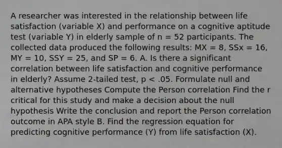 A researcher was interested in the relationship between life satisfaction (variable X) and performance on a cognitive aptitude test (variable Y) in elderly sample of n = 52 participants. The collected data produced the following results: MX = 8, SSx = 16, MY = 10, SSY = 25, and SP = 6. A. Is there a significant correlation between life satisfaction and cognitive performance in elderly? Assume 2-tailed test, p < .05. Formulate null and alternative hypotheses Compute the Person correlation Find the r critical for this study and make a decision about the null hypothesis Write the conclusion and report the Person correlation outcome in APA style B. Find the regression equation for predicting cognitive performance (Y) from life satisfaction (X).