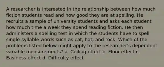 A researcher is interested in the relationship between how much fiction students read and how good they are at spelling. He recruits a sample of university students and asks each student how much time a week they spend reading fiction. He then administers a spelling test in which the students have to spell single-syllable words such as cat, hat, and rock. Which of the problems listed below might apply to the researcher's dependent variable measurements? a. Ceiling effect b. Floor effect c. Easiness effect d. Difficulty effect