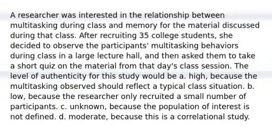 A researcher was interested in the relationship between multitasking during class and memory for the material discussed during that class. After recruiting 35 college students, she decided to observe the participants' multitasking behaviors during class in a large lecture hall, and then asked them to take a short quiz on the material from that day's class session. The level of authenticity for this study would be a. high, because the multitasking observed should reflect a typical class situation. b. low, because the researcher only recruited a small number of participants. c. unknown, because the population of interest is not defined. d. moderate, because this is a correlational study.