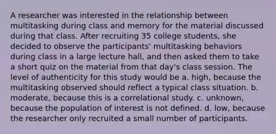 A researcher was interested in the relationship between multitasking during class and memory for the material discussed during that class. After recruiting 35 college students, she decided to observe the participants' multitasking behaviors during class in a large lecture hall, and then asked them to take a short quiz on the material from that day's class session. The level of authenticity for this study would be a. high, because the multitasking observed should reflect a typical class situation. b. moderate, because this is a correlational study. c. unknown, because the population of interest is not defined. d. low, because the researcher only recruited a small number of participants.