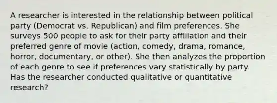 A researcher is interested in the relationship between political party (Democrat vs. Republican) and film preferences. She surveys 500 people to ask for their party affiliation and their preferred genre of movie (action, comedy, drama, romance, horror, documentary, or other). She then analyzes the proportion of each genre to see if preferences vary statistically by party. Has the researcher conducted qualitative or quantitative research?