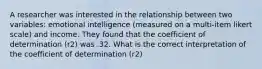 A researcher was interested in the relationship between two variables: emotional intelligence (measured on a multi-item likert scale) and income. They found that the coefficient of determination (r2) was .32. What is the correct interpretation of the coefficient of determination (r2)