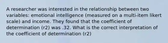 A researcher was interested in the relationship between two variables: emotional intelligence (measured on a multi-item likert scale) and income. They found that the coefficient of determination (r2) was .32. What is the correct interpretation of the coefficient of determination (r2)