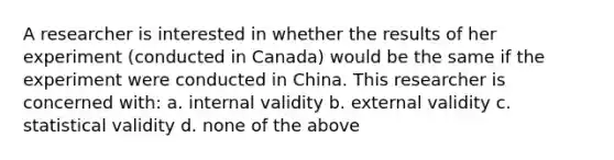 A researcher is interested in whether the results of her experiment (conducted in Canada) would be the same if the experiment were conducted in China. This researcher is concerned with: a. internal validity b. external validity c. statistical validity d. none of the above