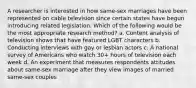 A researcher is interested in how same-sex marriages have been represented on cable television since certain states have begun introducing related legislation. Which of the following would be the most appropriate research method? a. Content analysis of television shows that have featured LGBT characters b. Conducting interviews with gay or lesbian actors c. A national survey of Americans who watch 30+ hours of television each week d. An experiment that measures respondents attitudes about same-sex marriage after they view images of married same-sex couples