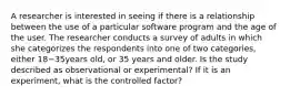 A researcher is interested in seeing if there is a relationship between the use of a particular software program and the age of the user. The researcher conducts a survey of adults in which she categorizes the respondents into one of two categories, either 18−35years old, or 35 years and older. Is the study described as observational or experimental? If it is an experiment, what is the controlled factor?