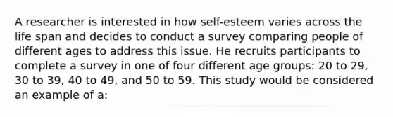 A researcher is interested in how self-esteem varies across the life span and decides to conduct a survey comparing people of different ages to address this issue. He recruits participants to complete a survey in one of four different age groups: 20 to 29, 30 to 39, 40 to 49, and 50 to 59. This study would be considered an example of a: