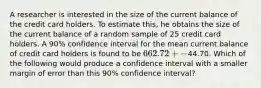 A researcher is interested in the size of the current balance of the credit card holders. To estimate this, he obtains the size of the current balance of a random sample of 25 credit card holders. A 90% confidence interval for the mean current balance of credit card holders is found to be 662.72+-44.70. Which of the following would produce a confidence interval with a smaller margin of error than this 90% confidence interval?