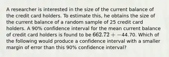 A researcher is interested in the size of the current balance of the credit card holders. To estimate this, he obtains the size of the current balance of a random sample of 25 credit card holders. A 90% confidence interval for the mean current balance of credit card holders is found to be 662.72+-44.70. Which of the following would produce a confidence interval with a smaller margin of error than this 90% confidence interval?