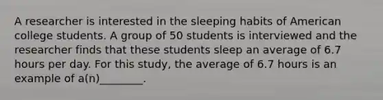 A researcher is interested in the sleeping habits of American college students. A group of 50 students is interviewed and the researcher finds that these students sleep an average of 6.7 hours per day. For this study, the average of 6.7 hours is an example of a(n)________.