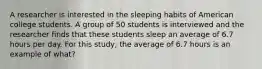 A researcher is interested in the sleeping habits of American college students. A group of 50 students is interviewed and the researcher finds that these students sleep an average of 6.7 hours per day. For this study, the average of 6.7 hours is an example of what?