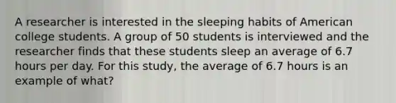 A researcher is interested in the sleeping habits of American college students. A group of 50 students is interviewed and the researcher finds that these students sleep an average of 6.7 hours per day. For this study, the average of 6.7 hours is an example of what?