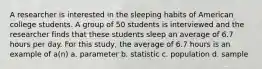 A researcher is interested in the sleeping habits of American college students. A group of 50 students is interviewed and the researcher finds that these students sleep an average of 6.7 hours per day. For this study, the average of 6.7 hours is an example of a(n) a. parameter b. statistic c. population d. sample