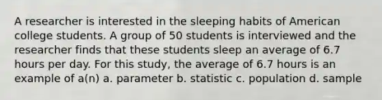 A researcher is interested in the sleeping habits of American college students. A group of 50 students is interviewed and the researcher finds that these students sleep an average of 6.7 hours per day. For this study, the average of 6.7 hours is an example of a(n) a. parameter b. statistic c. population d. sample