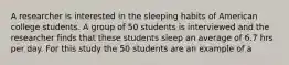 A researcher is interested in the sleeping habits of American college students. A group of 50 students is interviewed and the researcher finds that these students sleep an average of 6.7 hrs per day. For this study the 50 students are an example of a