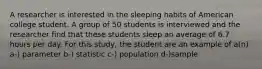 A researcher is interested in the sleeping habits of American college student. A group of 50 students is interviewed and the researcher find that these students sleep an average of 6.7 hours per day. For this study, the student are an example of a(n) a-) parameter b-) statistic c-) population d-)sample