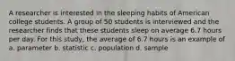 A researcher is interested in the sleeping habits of American college students. A group of 50 students is interviewed and the researcher finds that these students sleep on average 6.7 hours per day. For this study, the average of 6.7 hours is an example of a. parameter b. statistic c. population d. sample