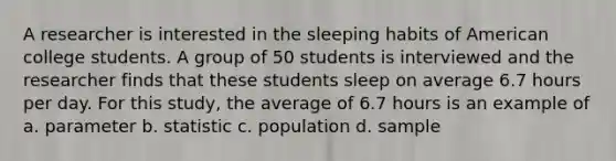 A researcher is interested in the sleeping habits of American college students. A group of 50 students is interviewed and the researcher finds that these students sleep on average 6.7 hours per day. For this study, the average of 6.7 hours is an example of a. parameter b. statistic c. population d. sample