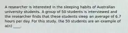 A researcher is interested in the sleeping habits of Australian university students. A group of 50 students is interviewed and the researcher finds that these students sleep an average of 6.7 hours per day. For this study, the 50 students are an example of a(n) ____.