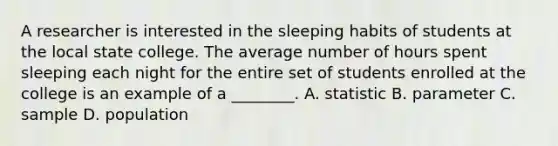 A researcher is interested in the sleeping habits of students at the local state college. The average number of hours spent sleeping each night for the entire set of students enrolled at the college is an example of a ________. A. statistic B. parameter C. sample D. population