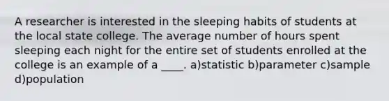 A researcher is interested in the sleeping habits of students at the local state college. The average number of hours spent sleeping each night for the entire set of students enrolled at the college is an example of a ____. a)statistic b)parameter c)sample d)population