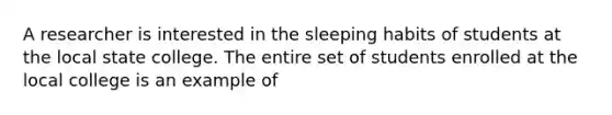 A researcher is interested in the sleeping habits of students at the local state college. The entire set of students enrolled at the local college is an example of